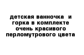 детская ванночка  и горка в комплекте очень красивого перломутрового цвета